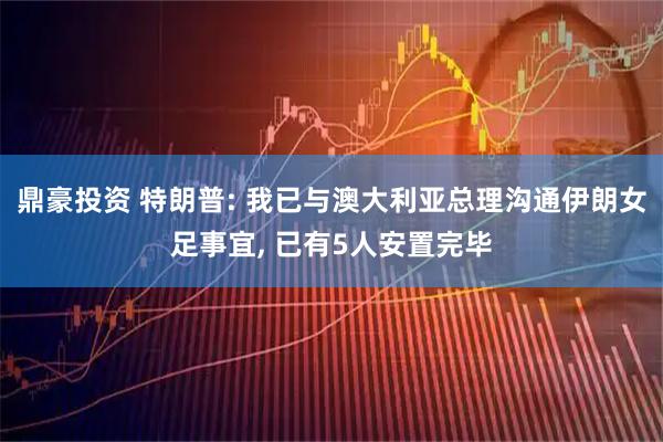 鼎豪投资 特朗普: 我已与澳大利亚总理沟通伊朗女足事宜, 已有5人安置完毕