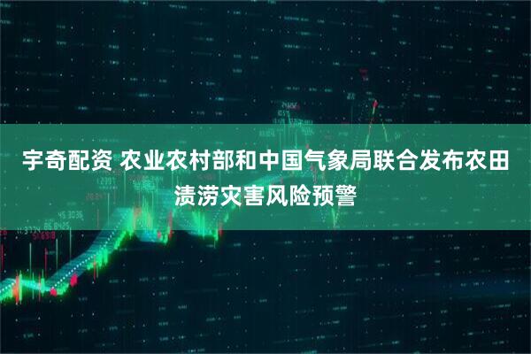 宇奇配资 农业农村部和中国气象局联合发布农田渍涝灾害风险预警