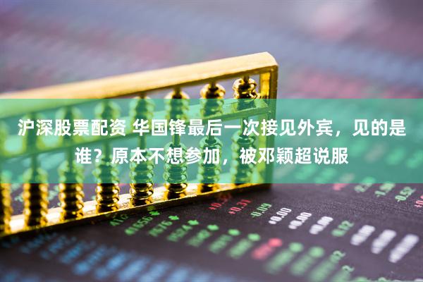 沪深股票配资 华国锋最后一次接见外宾,见的是谁?原本不想参加,被邓颖超说服