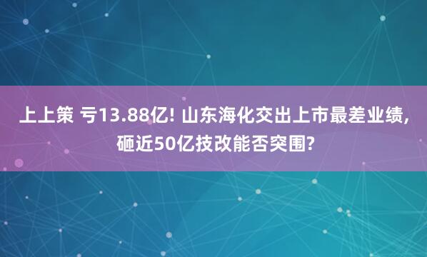 上上策 亏13.88亿! 山东海化交出上市最差业绩, 砸近50亿技改能否突围?