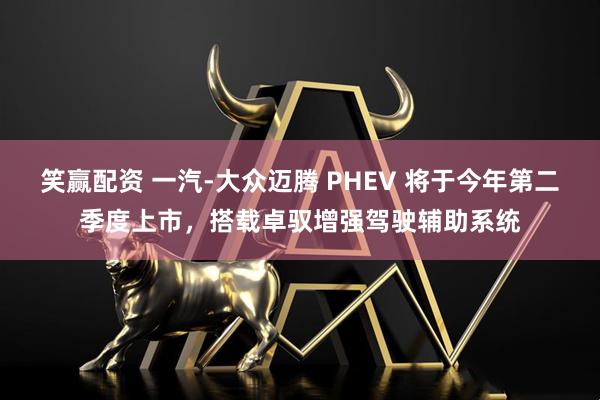 笑赢配资 一汽-大众迈腾 PHEV 将于今年第二季度上市,搭载卓驭增强驾驶辅助系统