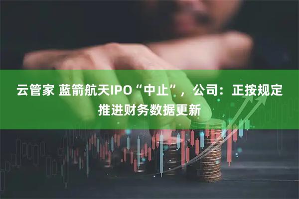 云管家 蓝箭航天IPO“中止”，公司：正按规定推进财务数据更新