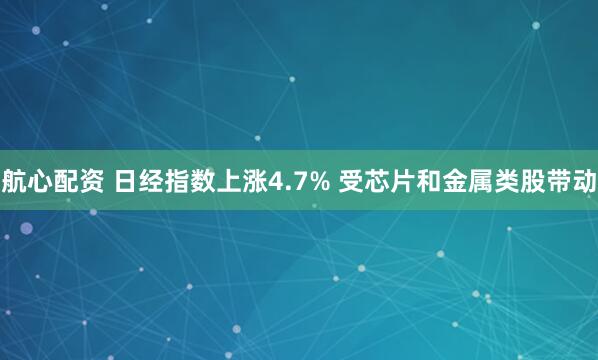 航心配资 日经指数上涨4.7% 受芯片和金属类股带动