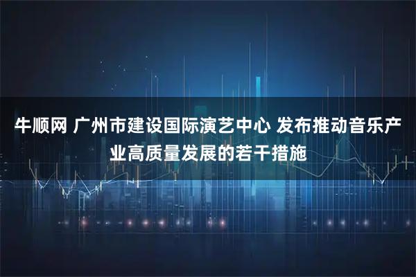 牛顺网 广州市建设国际演艺中心 发布推动音乐产业高质量发展的若干措施